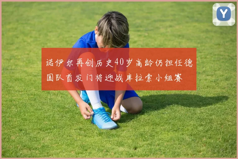 诺伊尔再创历史40岁高龄仍担任德国队首发门将迎战库拉索小组赛