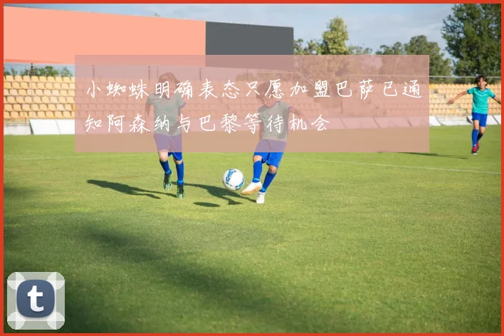 小蜘蛛明确表态只愿加盟巴萨已通知阿森纳与巴黎等待机会
