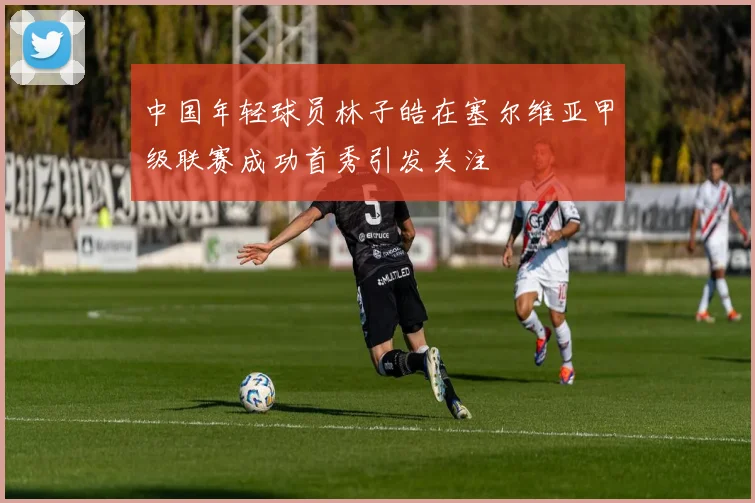中国年轻球员林子皓在塞尔维亚甲级联赛成功首秀引发关注