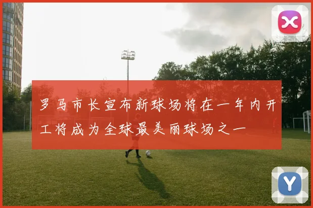 罗马市长宣布新球场将在一年内开工将成为全球最美丽球场之一