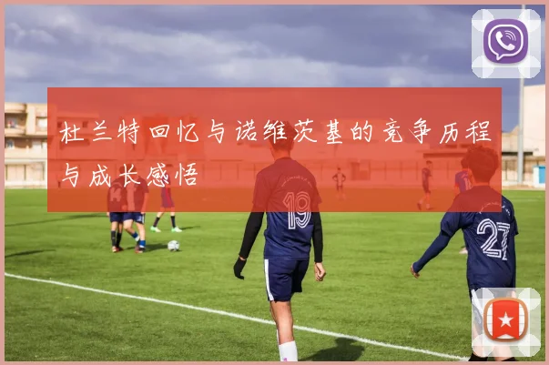 杜兰特回忆与诺维茨基的竞争历程与成长感悟