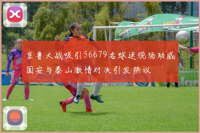 京鲁大战吸引56679名球迷现场助威国安与泰山激情对决引发热议