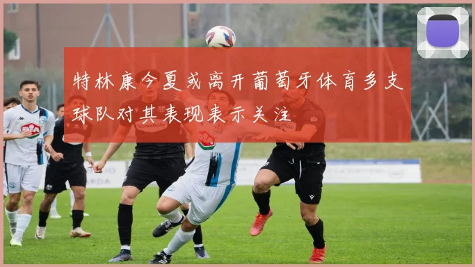 特林康今夏或离开葡萄牙体育多支球队对其表现表示关注