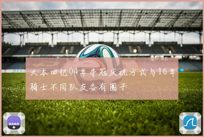 大本回忆04年夺冠庆祝方式与16年骑士不同队友各有圈子