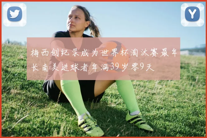 梅西创纪录成为世界杯淘汰赛最年长南美进球者年满39岁零9天