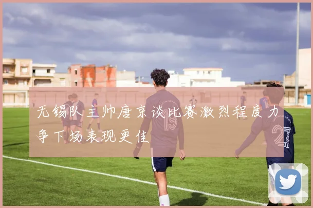 无锡队主帅唐京谈比赛激烈程度力争下场表现更佳