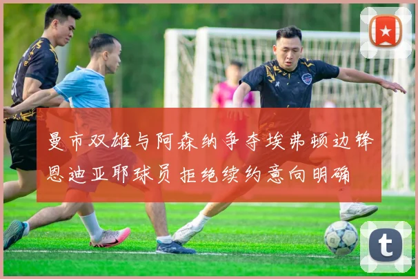 曼市双雄与阿森纳争夺埃弗顿边锋恩迪亚耶球员拒绝续约意向明确