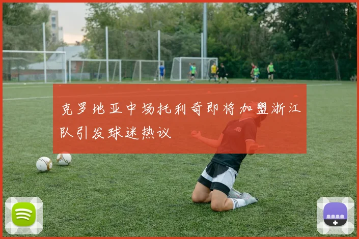 克罗地亚中场托利奇即将加盟浙江队引发球迷热议