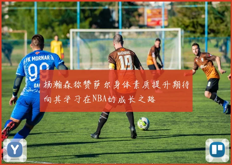 杨瀚森称赞萨尔身体素质提升期待向其学习在NBA的成长之路