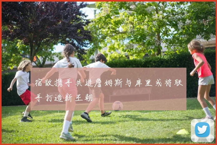 宿敌携手共进詹姆斯与库里或将联手打造新王朝