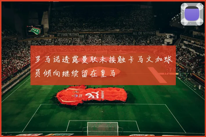 罗马诺透露曼联未接触卡马文加球员倾向继续留在皇马