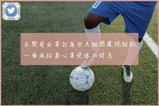 东契奇分享打高尔夫组图展现轻松一面放松身心享受休闲时光