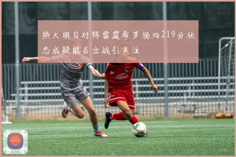 热火明日对阵雷霆希罗场均219分状态成疑能否出战引关注