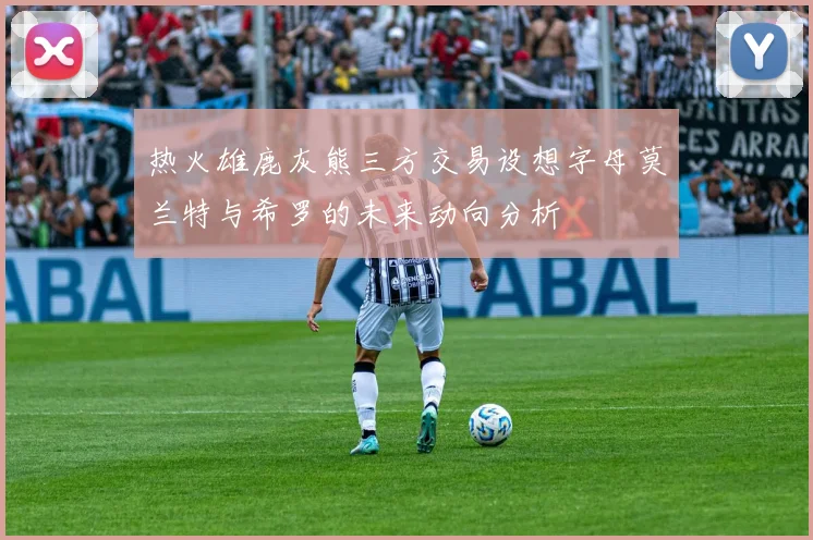热火雄鹿灰熊三方交易设想字母莫兰特与希罗的未来动向分析