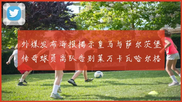 外媒发布海报揭示皇马与萨尔茨堡传奇球员离队告别莱万卡瓦哈尔格列兹曼
