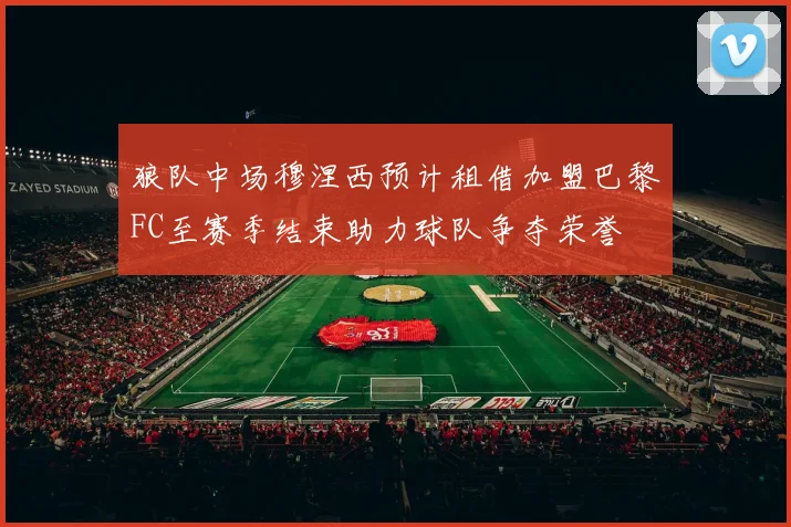 狼队中场穆涅西预计租借加盟巴黎FC至赛季结束助力球队争夺荣誉